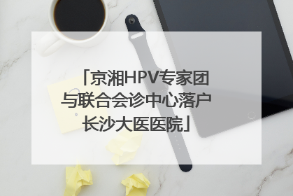 京湘HPV专家团与联合会诊中心落户长沙大医医院