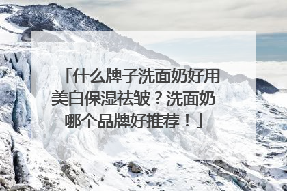 什么牌子洗面奶好用美白保湿祛皱？洗面奶哪个品牌好推荐！