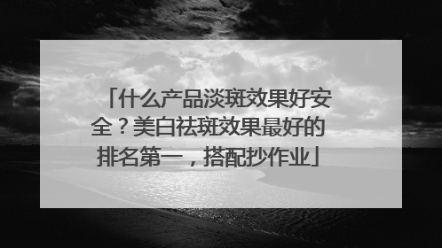 什么产品淡斑效果好安全？美白祛斑效果最好的排名第一，搭配抄作业