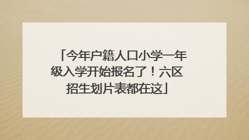 今年户籍人口小学一年级入学开始报名了！六区招生划片表都在这