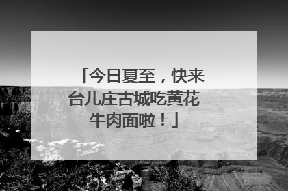 今日夏至，快来台儿庄古城吃黄花牛肉面啦！