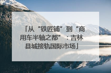 从“铁匠铺”到“商用车半轴之都”：吉林县城接轨国际市场