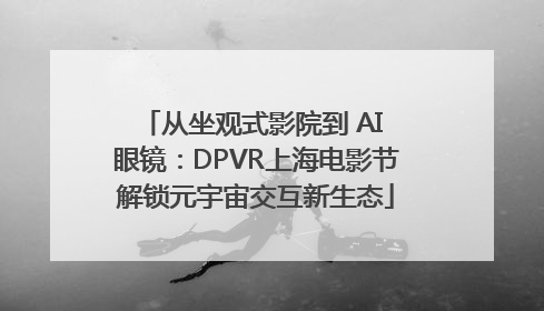 从坐观式影院到 AI 眼镜：DPVR上海电影节解锁元宇宙交互新生态