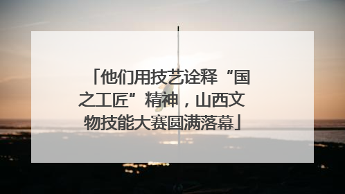 他们用技艺诠释“国之工匠”精神，山西文物技能大赛圆满落幕