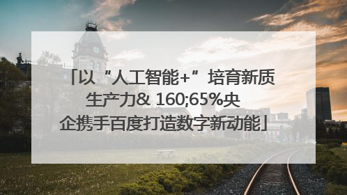 以“人工智能+”培育新质生产力& 160;65%央企携手百度打造数字新动能