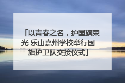 以青春之名，护国旗荣光 乐山嘉州学校举行国旗护卫队交接仪式