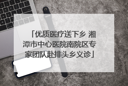 优质医疗送下乡 湘潭市中心医院南院区专家团队赴排头乡义诊