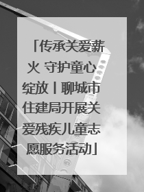 传承关爱薪火 守护童心绽放丨聊城市住建局开展关爱残疾儿童志愿服务活动
