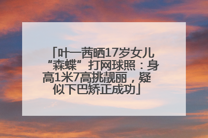叶一茜晒17岁女儿“森蝶”打网球照：身高1米7高挑靓丽，疑似下巴矫正成功