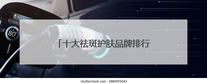 十大祛斑护肤品牌排行榜，国家唯一认证的祛斑产品，祛斑美白提亮