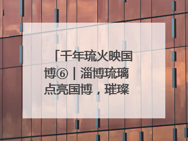 千年琉火映国博⑥|淄博琉璃点亮国博,璀璨技艺传承古今
