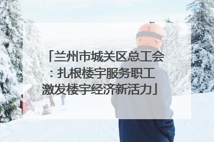 兰州市城关区总工会：扎根楼宇服务职工 激发楼宇经济新活力