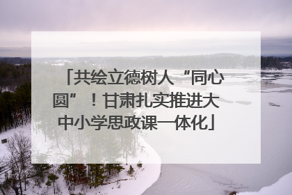 共绘立德树人“同心圆”！甘肃扎实推进大中小学思政课一体化