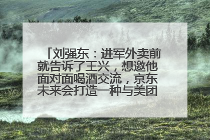 刘强东：进军外卖前就告诉了王兴，想邀他面对面喝酒交流，京东未来会打造一种与美团不同的商业模式