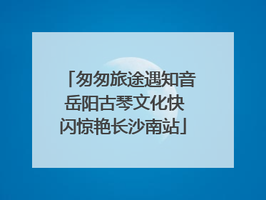 匆匆旅途遇知音 岳阳古琴文化快闪惊艳长沙南站