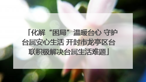 化解“困局”温暖台心 守护台属安心生活 开封市龙亭区台联积极解决台属生活难题