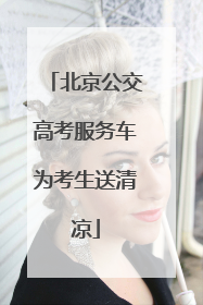 北京公交高考服务车为考生送清凉