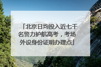 北京日均投入近七千名警力护航高考，考场外设身份证明办理点