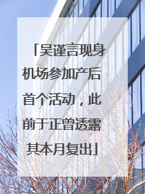 吴谨言现身机场参加产后首个活动，此前于正曾透露其本月复出