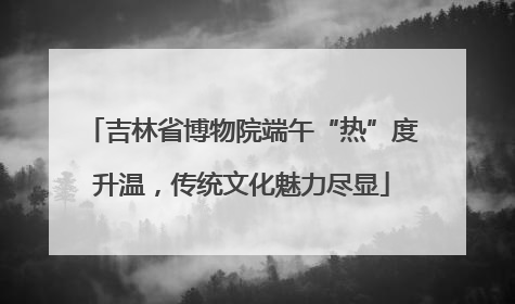 吉林省博物院端午“热”度升温，传统文化魅力尽显