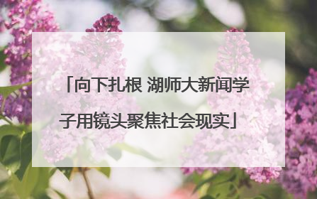 向下扎根 湖师大新闻学子用镜头聚焦社会现实