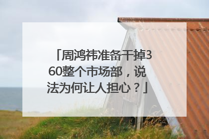 周鸿祎准备干掉360整个市场部，说法为何让人担心？
