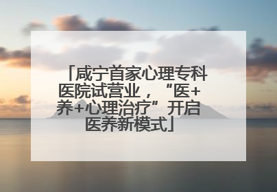 咸宁首家心理专科医院试营业，“医+养+心理治疗”开启医养新模式