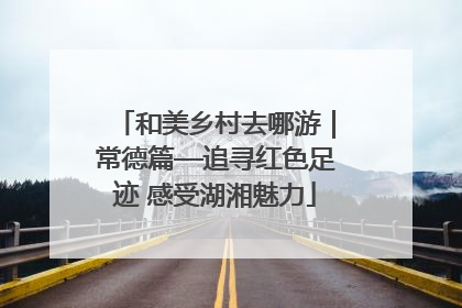 和美乡村去哪游｜常德篇—追寻红色足迹 感受湖湘魅力