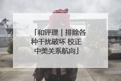 和评理｜排除各种干扰破坏 校正中美关系航向