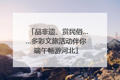 品非遗、赏民俗……多彩文旅活动伴你端午畅游河北