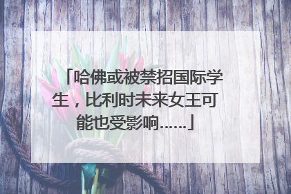 哈佛或被禁招国际学生，比利时未来女王可能也受影响……