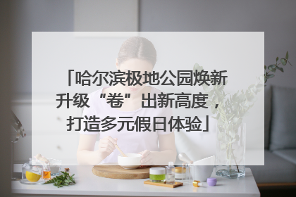 哈尔滨极地公园焕新升级“卷”出新高度，打造多元假日体验