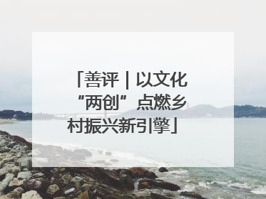 善评｜以文化“两创”点燃乡村振兴新引擎