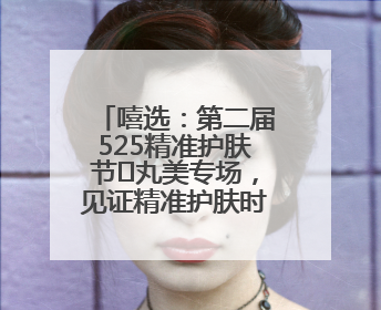嘻选：第二届525精准护肤节✖丸美专场，见证精准护肤时代的美力革新