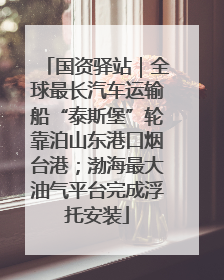 国资驿站｜全球最长汽车运输船“泰斯堡”轮靠泊山东港口烟台港；渤海最大油气平台完成浮托安装