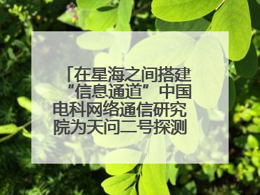 在星海之间搭建“信息通道”中国电科网络通信研究院为天问二号探测器提供支持