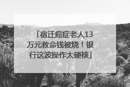 宿迁癌症老人13万元救命钱被烧！银行这波操作太硬核