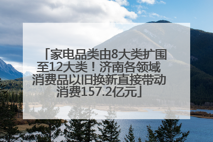 家电品类由8大类扩围至12大类！济南各领域消费品以旧换新直接带动消费157.2亿元