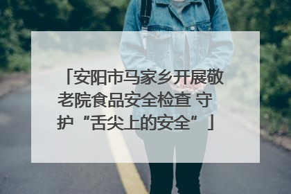 安阳市马家乡开展敬老院食品安全检查 守护“舌尖上的安全”