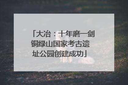 大冶：十年磨一剑 铜绿山国家考古遗址公园创建成功
