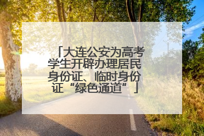 大连公安为高考学生开辟办理居民身份证、临时身份证“绿色通道”