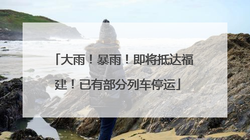 大雨！暴雨！即将抵达福建！已有部分列车停运