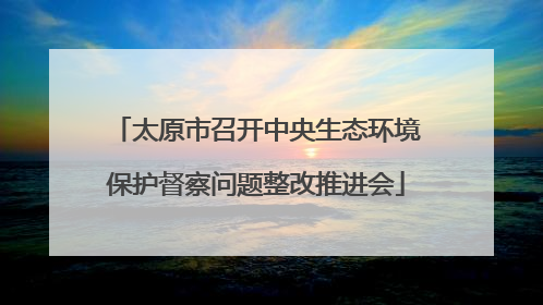 太原市召开中央生态环境保护督察问题整改推进会