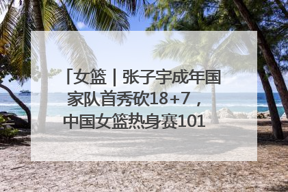女篮｜张子宇成年国家队首秀砍18+7，中国女篮热身赛101比55大胜波黑