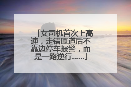 女司机首次上高速，走错匝道后不靠边停车报警，而是一路逆行……