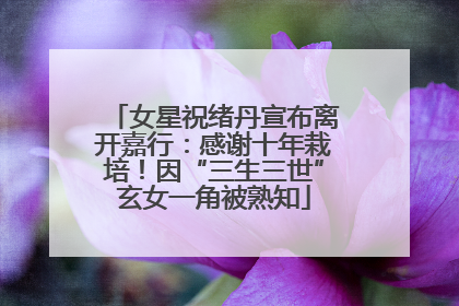 女星祝绪丹宣布离开嘉行：感谢十年栽培！因“三生三世”玄女一角被熟知