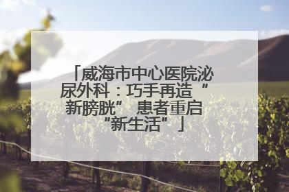 威海市中心医院泌尿外科：巧手再造“新膀胱” 患者重启“新生活”