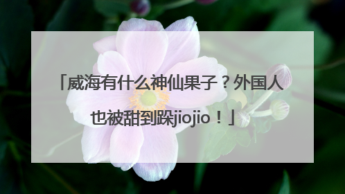 威海有什么神仙果子？外国人也被甜到跺jiojio！