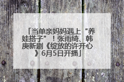 当单亲妈妈遇上“养娃搭子”！张雨绮、韩庚新剧《绽放的许开心》6月5日开播