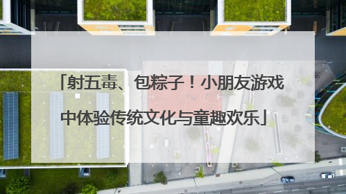 射五毒、包粽子！小朋友游戏中体验传统文化与童趣欢乐